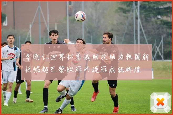 李刚仁世界杯首战助攻助力韩国新核崛起巴黎欧冠两连冠成就辉煌