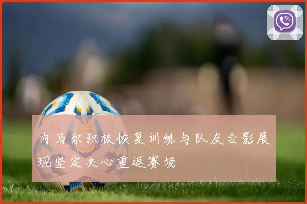 内马尔积极恢复训练与队友合影展现坚定决心重返赛场