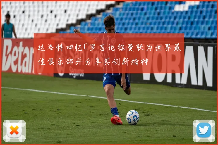 达洛特回忆C罗言论称曼联为世界最佳俱乐部并分享其创新精神