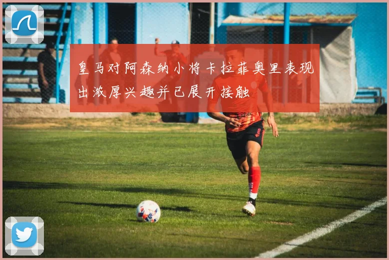 皇马对阿森纳小将卡拉菲奥里表现出浓厚兴趣并已展开接触