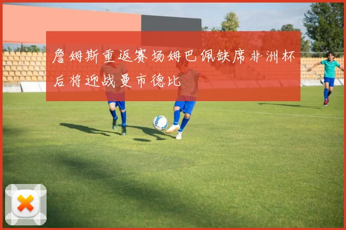 詹姆斯重返赛场姆巴佩缺席非洲杯后将迎战曼市德比