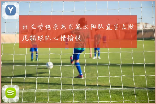 杜兰特绝杀老东家太阳队直言击败甩锅球队心情愉悦