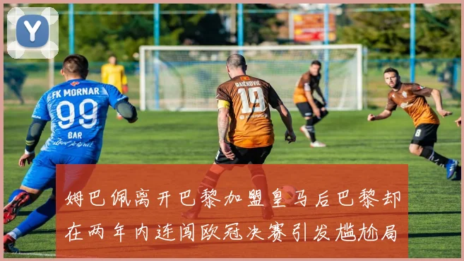 姆巴佩离开巴黎加盟皇马后巴黎却在两年内连闯欧冠决赛引发尴尬局面