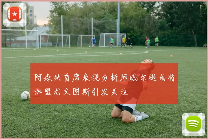 阿森纳首席表现分析师威尔逊或将加盟尤文图斯引发关注