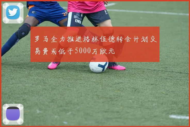 罗马全力推进格林伍德转会计划交易费或低于5000万欧元