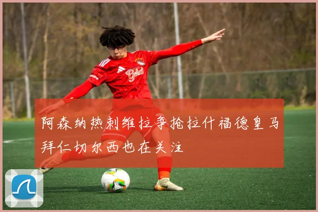 阿森纳热刺维拉争抢拉什福德皇马拜仁切尔西也在关注