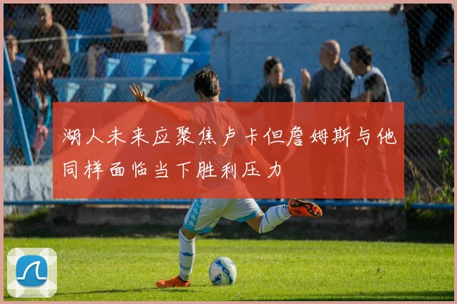 湖人未来应聚焦卢卡但詹姆斯与他同样面临当下胜利压力