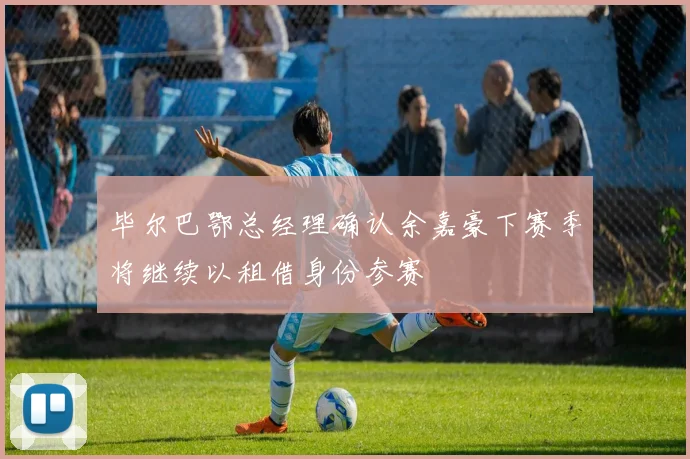 毕尔巴鄂总经理确认余嘉豪下赛季将继续以租借身份参赛