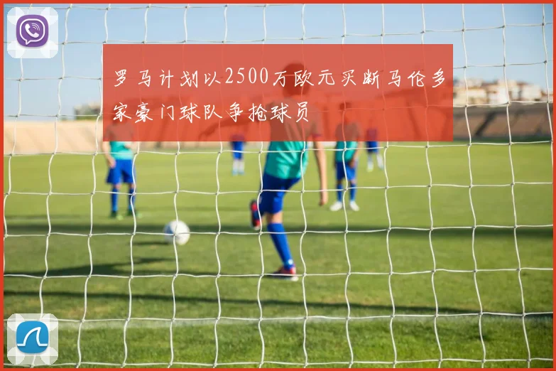 罗马计划以2500万欧元买断马伦多家豪门球队争抢球员