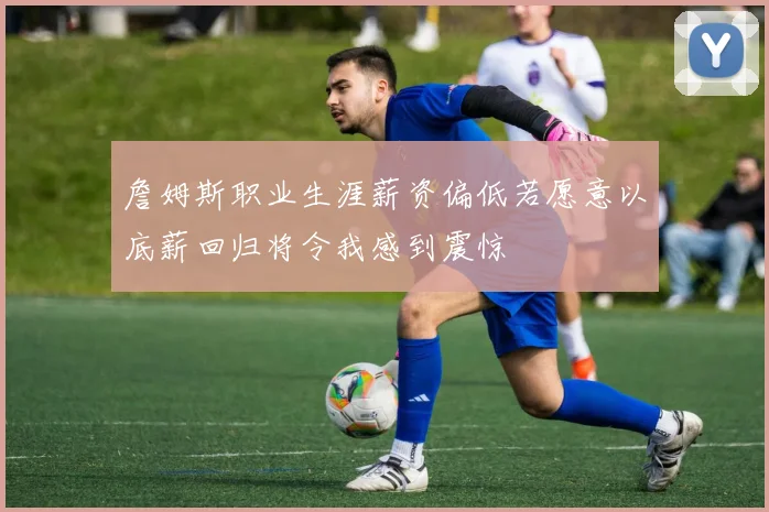 詹姆斯职业生涯薪资偏低若愿意以底薪回归将令我感到震惊
