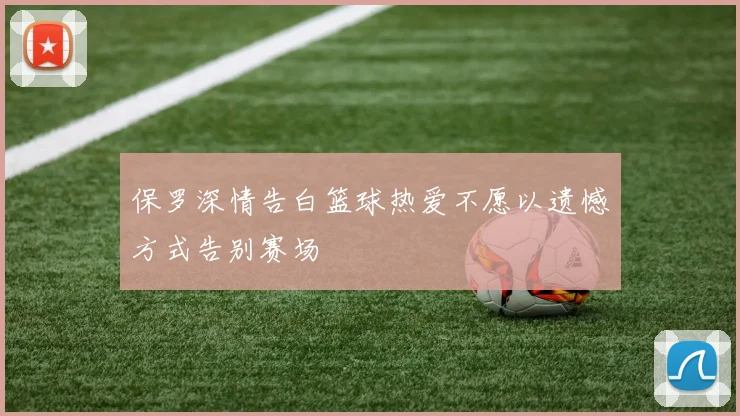 保罗深情告白篮球热爱不愿以遗憾方式告别赛场