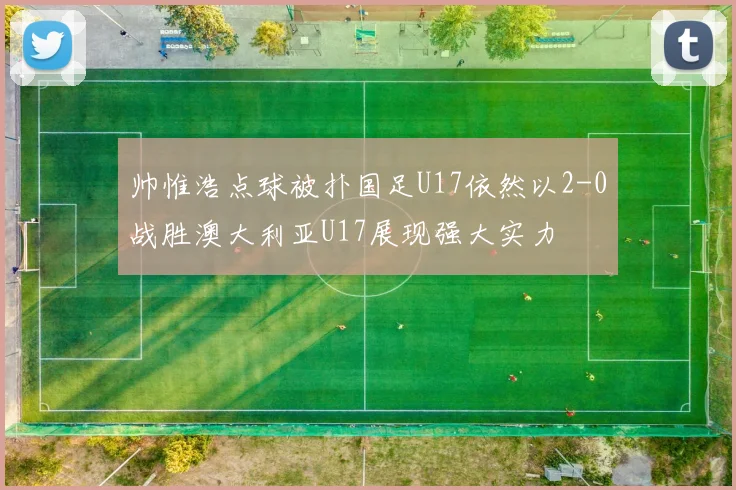 帅惟浩点球被扑国足U17依然以2-0战胜澳大利亚U17展现强大实力