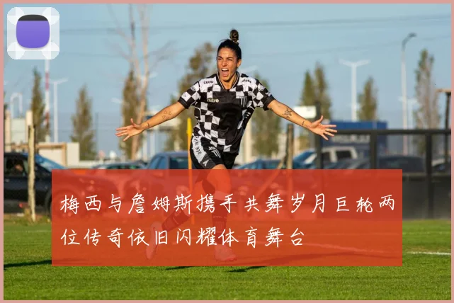 梅西与詹姆斯携手共舞岁月巨轮两位传奇依旧闪耀体育舞台
