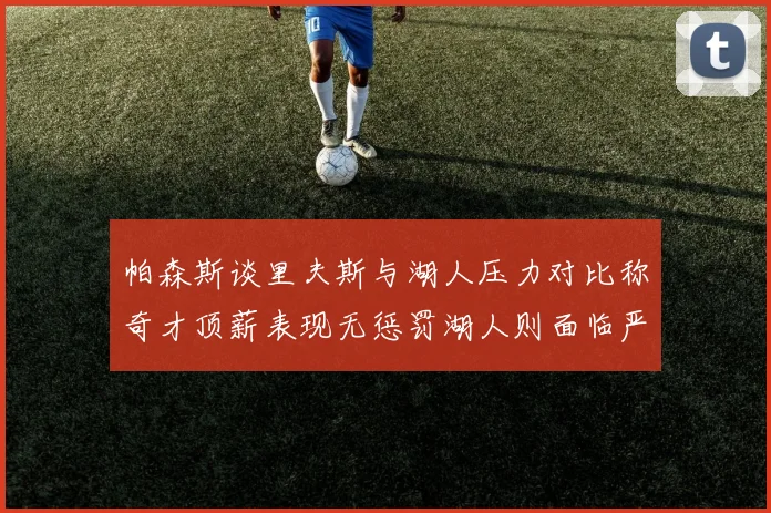 帕森斯谈里夫斯与湖人压力对比称奇才顶薪表现无惩罚湖人则面临严格审视