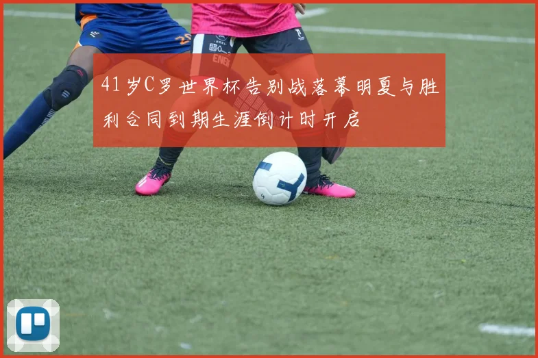41岁C罗世界杯告别战落幕明夏与胜利合同到期生涯倒计时开启