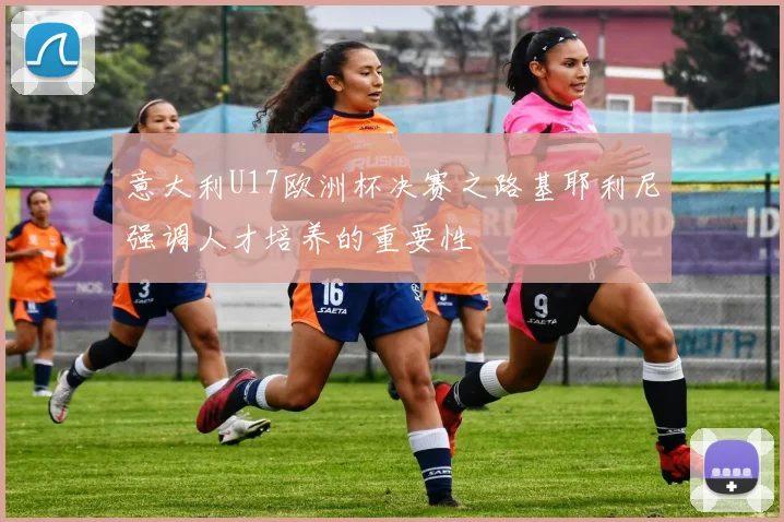 意大利U17欧洲杯决赛之路基耶利尼强调人才培养的重要性