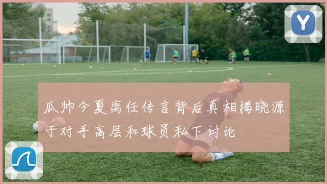 瓜帅今夏离任传言背后真相揭晓源于对手高层和球员私下讨论