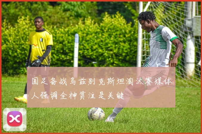 国足备战乌兹别克斯坦淘汰赛媒体人强调全神贯注是关键