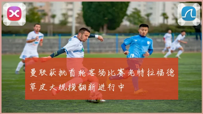 曼联获批首轮客场比赛老特拉福德草皮大规模翻新进行中