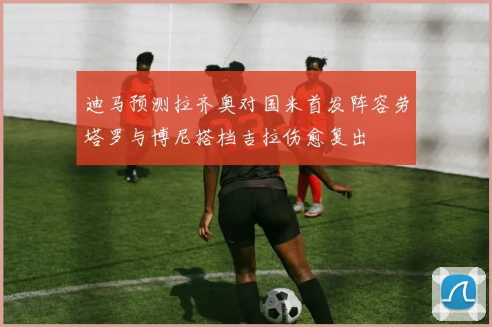 迪马预测拉齐奥对国米首发阵容劳塔罗与博尼搭档吉拉伤愈复出