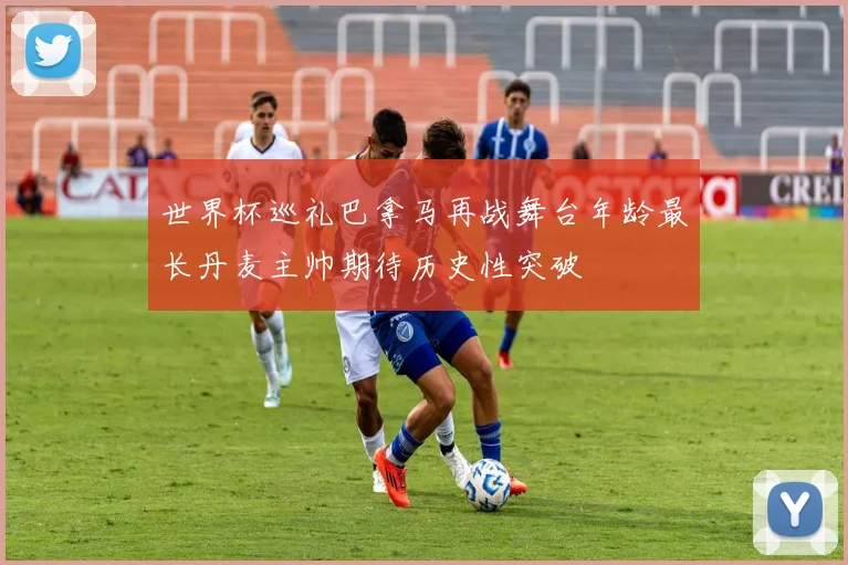 世界杯巡礼巴拿马再战舞台年龄最长丹麦主帅期待历史性突破