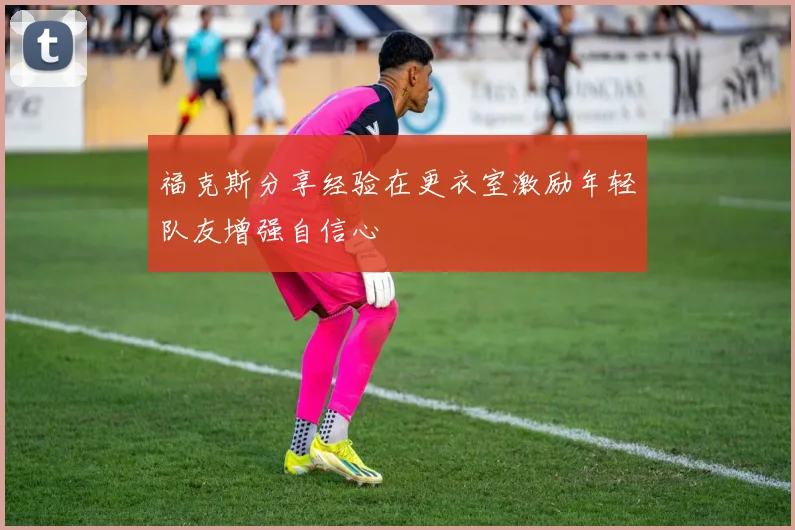 福克斯分享经验在更衣室激励年轻队友增强自信心
