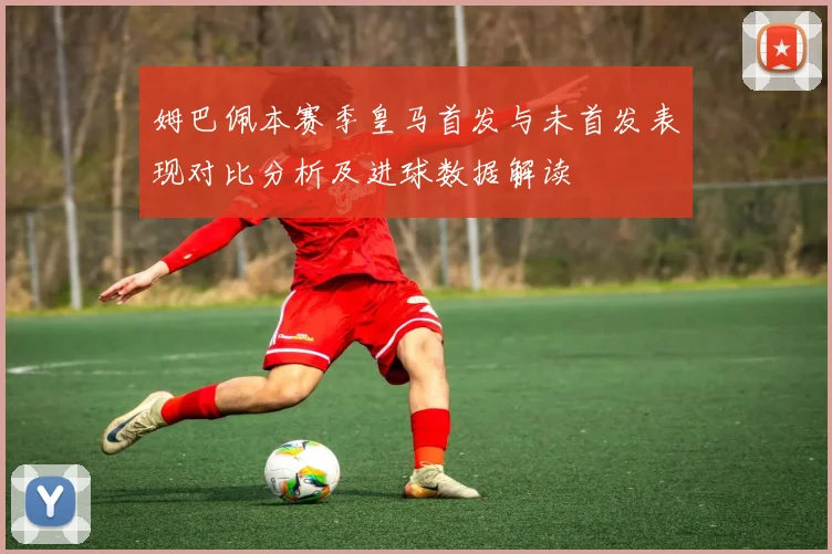 姆巴佩本赛季皇马首发与未首发表现对比分析及进球数据解读