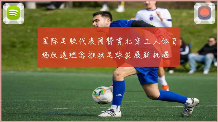 国际足联代表团赞赏北京工人体育场改造理念推动足球发展新机遇