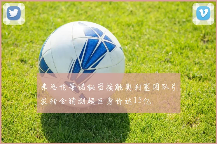 弗洛伦蒂诺秘密接触奥利塞团队引发转会猜测超巨身价达15亿