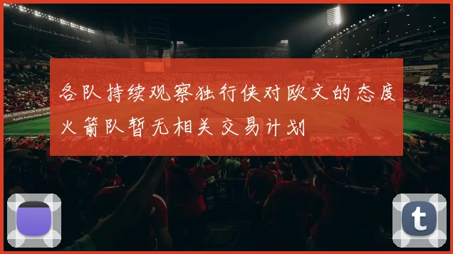 各队持续观察独行侠对欧文的态度火箭队暂无相关交易计划