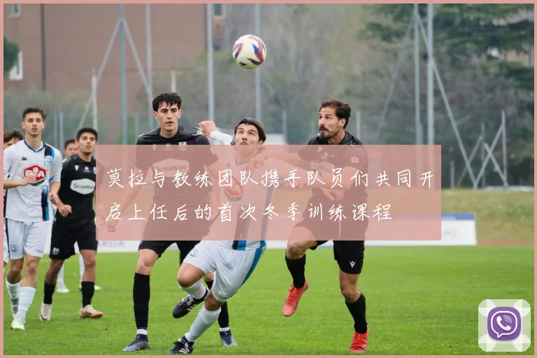 莫拉与教练团队携手队员们共同开启上任后的首次冬季训练课程