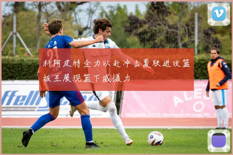 科阿皮特全力以赴冲击夏联进攻篮板王展现篮下威慑力